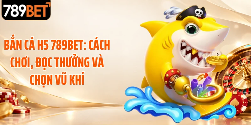 Bắn Cá H5 789BET: Cách Chơi, Đọc Thưởng Và Chọn Vũ Khí