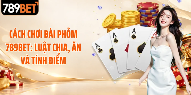 Cách Chơi Bài Phỏm 789BET: Luật Chia, Ăn Và Tính Điểm