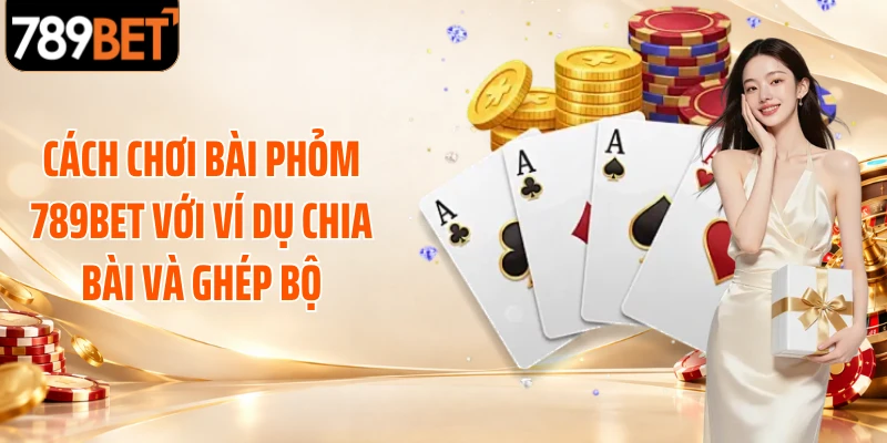 Cách chơi bài phỏm 789BET với ví dụ chia bài và ghép bộ