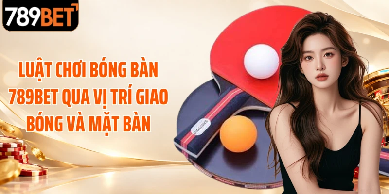 Luật chơi bóng bàn 789BET qua vị trí giao bóng và mặt bàn