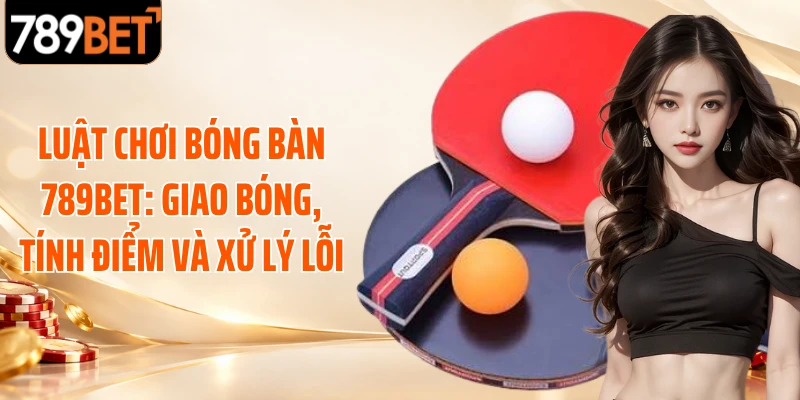 Luật Chơi Bóng Bàn 789BET: Giao Bóng, Tính Điểm Và Xử Lý Lỗi